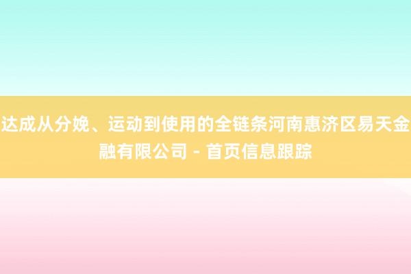 达成从分娩、运动到使用的全链条河南惠济区易天金融有限公司 - 首页信息跟踪