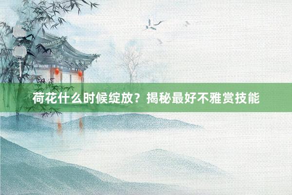 荷花什么时候绽放？揭秘最好不雅赏技能