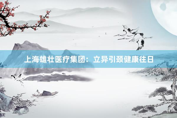 上海雄壮医疗集团：立异引颈健康往日