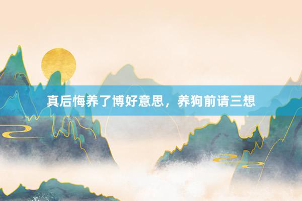 真后悔养了博好意思，养狗前请三想