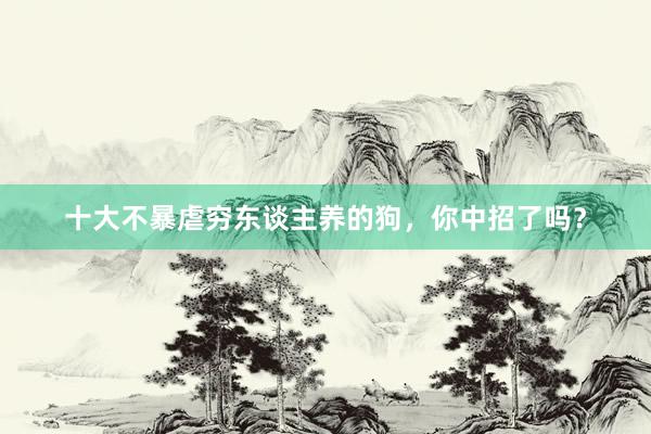十大不暴虐穷东谈主养的狗，你中招了吗？